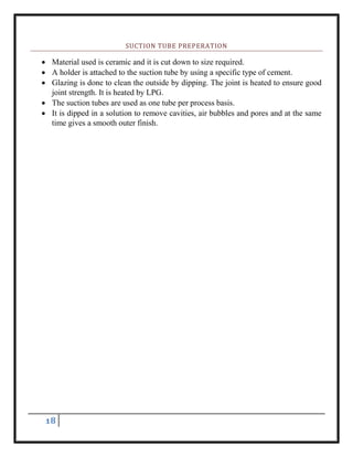 18
SUCTION TUBE PREPERATION
 Material used is ceramic and it is cut down to size required.
 A holder is attached to the suction tube by using a specific type of cement.
 Glazing is done to clean the outside by dipping. The joint is heated to ensure good
joint strength. It is heated by LPG.
 The suction tubes are used as one tube per process basis.
 It is dipped in a solution to remove cavities, air bubbles and pores and at the same
time gives a smooth outer finish.
 