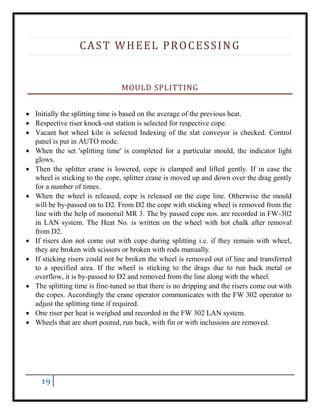 19
CAST WHEEL PROCESSING
MOULD SPLITTING
 Initially the splitting time is based on the average of the previous heat.
 Respective riser knock-out station is selected for respective cope.
 Vacant hot wheel kiln is selected Indexing of the slat conveyor is checked. Control
panel is put in AUTO mode.
 When the set 'splitting time' is completed for a particular mould, the indicator light
glows.
 Then the splitter crane is lowered, cope is clamped and lifted gently. If in case the
wheel is sticking to the cope, splitter crane is moved up and down over the drag gently
for a number of times.
 When the wheel is released, cope is released on the cope line. Otherwise the mould
will be by-passed on to D2. From D2 the cope with sticking wheel is removed from the
line with the help of monorail MR 3. The by passed cope nos. are recorded in FW-302
in LAN system. The Heat No. is written on the wheel with hot chalk after removal
from D2.
 If risers don not come out with cope during splitting i.e. if they remain with wheel,
they are broken with scissors or broken with rods manually.
 If sticking risers could not be broken the wheel is removed out of line and transferred
to a specified area. If the wheel is sticking to the drags due to run back metal or
overflow, it is by-passed to D2 and removed from the line along with the wheel.
 The splitting time is fine-tuned so that there is no dripping and the risers come out with
the copes. Accordingly the crane operator communicates with the FW 302 operator to
adjust the splitting time if required.
 One riser per heat is weighed and recorded in the FW 302 LAN system.
 Wheels that are short poured, run back, with fin or with inclusions are removed.
 