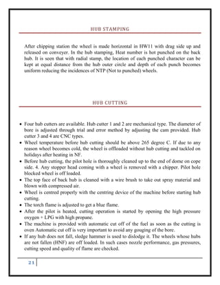 21
HUB STAMPING
After chipping station the wheel is made horizontal in HW11 with drag side up and
released on conveyer. In the hub stamping, Heat number is hot punched on the back
hub. It is seen that with radial stamp, the location of each punched character can be
kept at equal distance from the hub outer circle and depth of each punch becomes
uniform reducing the incidences of NTP (Not to punched) wheels.
HUB CUTTING
 Four hub cutters are available. Hub cutter 1 and 2 are mechanical type. The diameter of
bore is adjusted through trial and error method by adjusting the cam provided. Hub
cutter 3 and 4 are CNC types.
 Wheel temperature before hub cutting should be above 265 degree C. If due to any
reason wheel becomes cold, the wheel is offloaded without hub cutting and tackled on
holidays after heating in NF.
 Before hub cutting, the pilot hole is thoroughly cleaned up to the end of dome on cope
side. 4. Any stopper head coming with a wheel is removed with a chipper. Pilot hole
blocked wheel is off loaded.
 The top face of back hub is cleaned with a wire brush to take out spray material and
blown with compressed air.
 Wheel is centred properly with the centring device of the machine before starting hub
cutting.
 The torch flame is adjusted to get a blue flame.
 After the pilot is heated, cutting operation is started by opening the high pressure
oxygen + LPG with high propane.
 The machine is provided with automatic cut off of the fuel as soon as the cutting is
oven Automatic cut off is very important to avoid any gouging of the bore.
 If any hub does not fall, sledge hammer is used to dislodge it. The wheels whose hubs
are not fallen (HNF) are off loaded. In such cases nozzle performance, gas pressures,
cutting speed and quality of flame are checked.
 