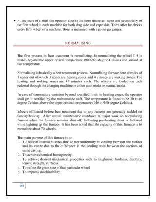 22
 At the start of a shift the operator checks the bore diameter; taper and eccentricity of
the first wheel in each machine for both drag side and cope side. There after he checks
every fifth wheel of a machine. Bore is measured with a go no go gauges.
NORMALISING
The first process in heat treatment is normalizing. In normalizing the wheel I '4 is
heated beyond the upper critical temperature (900-920 degree Celsius) and soaked at
that temperature.
Normalising is basically a heat treatment process. Normalising furnace here consists of
7 zones out of which 3 zones are heating zones and 4 a zones are soaking zones. The
heating and soaking zones are 45 minutes each. The wheels are loaded on each
pedestal through the charging machine in either auto mode or manual mode.
In case of temperature variation beyond specified limits in heating zones, the operator
shall get it rectified by the maintenance staff. The temperature is found to be 30 to 40
degree Celsius, above the upper critical temperature (940 to 950 degree Celsius).
Wheels offloaded before heat treatment due to any reasons are generally tackled on
Sunday/holiday. After annual maintenance shutdown or major work on normalizing
furnace when the furnace remains shut off, following pre-heating chart is followed
while lighting up the furnace. It has been noted that the capacity of this furnace is to
normalize about 70 wheels.
The main purpose of this furnace is to:
1. To relieve internal stresses due to non-uniformity in cooling between the surface
and its centre due to the difference in the cooling rates between the sections of
same casting.
2. To achieve chemical homogeneity.
3. To achieve desired mechanical properties such as toughness, hardness, ductility,
tensile strength, stiffness.
4. To refine the grain size of that particular wheel
5. To improve machinability.
 