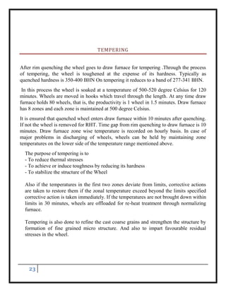 23
TEMPERING
After rim quenching the wheel goes to draw furnace for tempering .Through the process
of tempering, the wheel is toughened at the expense of its hardness. Typically as
quenched hardness is 350-400 BHN On tempering it reduces to a band of 277-341 BHN.
In this process the wheel is soaked at a temperature of 500-520 degree Celsius for 120
minutes. Wheels are moved in hooks which travel through the length. At any time draw
furnace holds 80 wheels, that is, the productivity is 1 wheel in 1.5 minutes. Draw furnace
has 8 zones and each zone is maintained at 500 degree Celsius.
It is ensured that quenched wheel enters draw furnace within 10 minutes after quenching.
If not the wheel is removed for RHT. Time gap from rim quenching to draw furnace is 10
minutes. Draw furnace zone wise temperature is recorded on hourly basis. In case of
major problems in discharging of wheels, wheels can be held by maintaining zone
temperatures on the lower side of the temperature range mentioned above.
The purpose of tempering is to
- To reduce thermal stresses
- To achieve or induce toughness by reducing its hardness
- To stabilize the structure of the Wheel
Also if the temperatures in the first two zones deviate from limits, corrective actions
are taken to restore them if the zonal temperature exceed beyond the limits specified
corrective action is taken immediately. If the temperatures are not brought down within
limits in 30 minutes, wheels are offloaded for re-heat treatment through normalizing
furnace.
Tempering is also done to refine the cast coarse grains and strengthen the structure by
formation of fine grained micro structure. And also to impart favourable residual
stresses in the wheel.
 