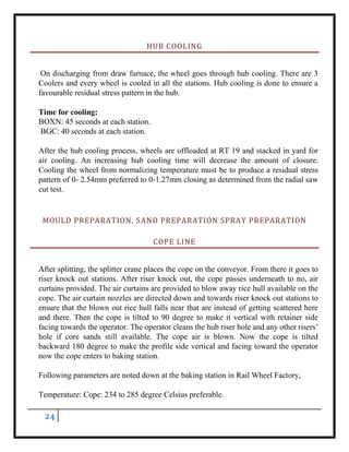 24
HUB COOLING
On discharging from draw furnace, the wheel goes through hub cooling. There are 3
Coolers and every wheel is cooled in all the stations. Hub cooling is done to ensure a
favourable residual stress pattern in the hub.
Time for cooling:
BOXN: 45 seconds at each station.
BGC: 40 seconds at each station.
After the hub cooling process, wheels are offloaded at RT 19 and stacked in yard for
air cooling. An increasing hub cooling time will decrease the amount of closure.
Cooling the wheel from normalizing temperature must be to produce a residual stress
pattern of 0- 2.54mm preferred to 0-1.27mm closing as determined from the radial saw
cut test.
MOULD PREPARATION, SAND PREPARATION SPRAY PREPARATION
COPE LINE
After splitting, the splitter crane places the cope on the conveyor. From there it goes to
riser knock out stations. After riser knock out, the cope passes underneath to no, air
curtains provided. The air curtains are provided to blow away rice hull available on the
cope. The air curtain nozzles are directed down and towards riser knock out stations to
ensure that the blown out rice hull falls near that are instead of getting scattered here
and there. Then the cope is tilted to 90 degree to make it vertical with retainer side
facing towards the operator. The operator cleans the hub riser hole and any other risers’
hole if core sands still available. The cope air is blown. Now the cope is tilted
backward 180 degree to make the profile side vertical and facing toward the operator
now the cope enters to baking station.
Following parameters are noted down at the baking station in Rail Wheel Factory,
Temperature: Cope: 234 to 285 degree Celsius preferable.
 