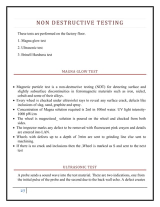 27
NON DESTRUCTIVE TESTING
These tests are performed on the factory floor.
1. Magna glow test
2. Ultrasonic test
3. Brinell Hardness test
MAGNA GLOW TEST
 Magnetic particle test is a non-destructive testing (NDT) for detecting surface and
slightly subsurface discontinuities in ferromagnetic materials such as iron, nickel,
cobalt and some of their alloys.
 Every wheel is checked under ultraviolet rays to reveal any surface crack, defects like
inclusions of slag, sand, graphite and spray.
 Concentration of Magna solution required is 2ml in 100ml water. UV light intensity-
1000 pW/cm
 The wheel is magnetized_ solution is poured on the wheel and checked from both
sides.
 The inspector marks any defect to be removed with fluorescent pink crayon and details
are entered into LAN.
 Wheels with defects up to a depth of 3rrim are sent to grinding line else sent to
machining.
 If there is no crack and inclusions then the ,Wheel is marked as S and sent to the next
test
ULTRASONIC TEST
A probe sends a sound wave into the test material. There are two indications, one from
the initial pulse of the probe and the second due to the back wall echo. A defect creates
 