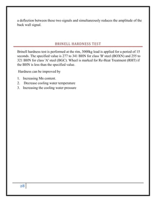 28
a deflection between these two signals and simultaneously reduces the amplitude of the
back wall signal.
BRINELL HARDNESS TEST
Brinell hardness test is performed at the rim, 3000kg load is applied for a period of 15
seconds. The specified value is 277 to 341 BHN for class 'B' steel (BOXN) and 255 to
321 BHN for class 'A' steel (BGC). Wheel is marked for Re-Heat Treatment (RHT) if
the BHN is less than the specified value.
Hardness can be improved by
1. Increasing Mn content.
2. Decrease cooling water temperature
3. Increasing the cooling water pressure
 