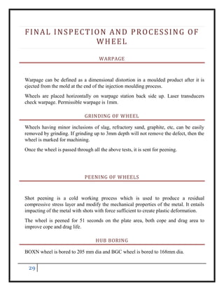 29
FINAL INSPECTION AND PROCESSING OF
WHEEL
WARPAGE
Warpage can be defined as a dimensional distortion in a moulded product after it is
ejected from the mold at the end of the injection moulding process.
Wheels are placed horizontally on warpage station back side up. Laser transducers
check warpage. Permissible warpage is 1mm.
GRINDING OF WHEEL
Wheels having minor inclusions of slag, refractory sand, graphite, etc, can be easily
removed by grinding. If grinding up to 3mm depth will not remove the defect, then the
wheel is marked for machining.
Once the wheel is passed through all the above tests, it is sent for peening.
PEENING OF WHEELS
Shot peening is a cold working process which is used to produce a residual
compressive stress layer and modify the mechanical properties of the metal. It entails
impacting of the metal with shots with force sufficient to create plastic deformation.
The wheel is peened for 51 seconds on the plate area, both cope and drag area to
improve cope and drag life.
HUB BORING
BOXN wheel is bored to 205 mm dia and BGC wheel is bored to 168mm dia.
 
