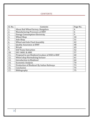 3
CONTENTS
Sl. No. Contents Page No.
1. About Rail Wheel factory, Bangalore 4
2. Manufacturing Processes at RWF 6
3. Energy Consumption-Electricity 9
4. Wheel Shop 10
5. Axle Shop 31
6. Wheel and Axle Final Assembly 42
7. Quality Assurance at RWF 48
8. M-Lab 49
9. EAF Fume Extraction 52
10. ISO 14001 & AMS 57
11. Proposal to use Biodiesel in place of HSD in RHF 60
12. Wheel shop Normalising furnace 61
13. Introduction to Biodiesel 64
14. Economic Analysis 70
15. Production of Biodiesel By Indian Railways 73
16. Conclusion 74
17. Bibliography 75
 