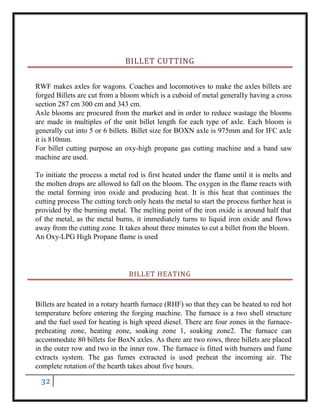 32
BILLET CUTTING
RWF makes axles for wagons. Coaches and locomotives to make the axles billets are
forged Billets are cut from a bloom which is a cuboid of metal generalIy having a cross
section 287 cm 300 cm and 343 cm.
Axle blooms are procured from the market and in order to reduce wastage the blooms
are made in multiples of the unit billet length for each type of axle. Each bloom is
generally cut into 5 or 6 billets. Billet size for BOXN axle is 975mm and for IFC axle
it is 810mm.
For billet cutting purpose an oxy-high propane gas cutting machine and a band saw
machine are used.
To initiate the process a metal rod is first heated under the flame until it is melts and
the molten drops are allowed to fall on the bloom. The oxygen in the flame reacts with
the metal forming iron oxide and producing heat. It is this heat that continues the
cutting process The cutting torch only heats the metal to start the process further heat is
provided by the burning metal. The melting point of the iron oxide is around half that
of the metal, as the metal burns, it immediately turns to liquid iron oxide and flows
away from the cutting zone. It takes about three minutes to cut a billet from the bloom.
An Oxy-LPG High Propane flame is used
BILLET HEATING
Billets are heated in a rotary hearth furnace (RHF) so that they can be heated to red hot
temperature before entering the forging machine. The furnace is a two shell structure
and the fuel used for heating is high speed diesel. There are four zones in the furnace-
preheating zone, heating zone, soaking zone 1, soaking zone2. The furnace can
accommodate 80 billets for BoxN axles. As there are two rows, three billets are placed
in the outer row and two in the inner row. The furnace is fitted with burners and fume
extracts system. The gas fumes extracted is used preheat the incoming air. The
complete rotation of the hearth takes about five hours.
 