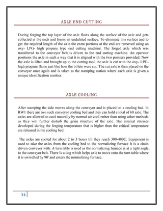 34
AXLE END CUTTING
During forging the top layer of the axle flows along the surface of the axle and gets
collected at the ends and forms an undulated surface. To eliminate this surface and to
get the required length of the axle the extra portions at the end are removed using an
oxy- LPG- high propane type end cutting machine. The forged axle which was
transferred to the conveyor belt is driven to the end cutting machine. An operator
positions the axle in such a way that it is aligned with the two pointers provided. Now
the axle is lifted and brought up to the cutting tool, the axle is cut with the oxy- LPG-
high propane flame just like how the billets were cut. The cut axle is then placed on the
conveyer once again and is taken to the stamping station where each axle is given a
unique identification number.
AXLE COOLING
After stamping the aide moves along the conveyor and is placed on a cooling bad. In
RW1 there are two such conveyor cooling bed and they can hold a total of 60 axle. The
axles are allowed to cool naturally by normal air cool rather than using other methods
as they will further disturb the grain structure of the axle. The internal stresses
developed during the forging temperature that is higher than the critical temperature
are released in the cooling bed.
The axles are cooled for about 2 to 3 hours till they reach 300-400C. Equipment is
used to take the axles from the cooling bed to the normalizing furnace It is a chain
driven conveyor with. A turn table is used as the normalizing furnace is at a light angle
to the conveyor belt. There Is a dog which helps axle to move onto the turn table where
it is swivelled by 90' and enters the normalizing furnace.
 