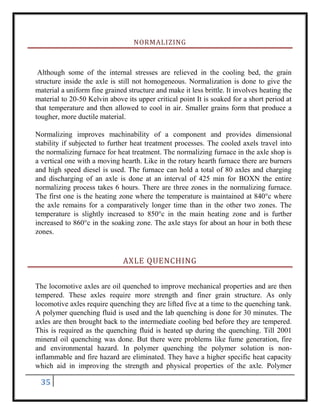 35
NORMALIZING
Although some of the internal stresses are relieved in the cooling bed, the grain
structure inside the axle is still not homogeneous. Normalization is done to give the
material a uniform fine grained structure and make it less brittle. It involves heating the
material to 20-50 Kelvin above its upper critical point It is soaked for a short period at
that temperature and then allowed to cool in air. Smaller grains form that produce a
tougher, more ductile material.
Normalizing improves machinability of a component and provides dimensional
stability if subjected to further heat treatment processes. The cooled axels travel into
the normalizing furnace for heat treatment. The normalizing furnace in the axle shop is
a vertical one with a moving hearth. Like in the rotary hearth furnace there are burners
and high speed diesel is used. The furnace can hold a total of 80 axles and charging
and discharging of an axle is done at an interval of 425 min for BOXN the entire
normalizing process takes 6 hours. There are three zones in the normalizing furnace.
The first one is the heating zone where the temperature is maintained at 840°c where
the axle remains for a comparatively longer time than in the other two zones. The
temperature is slightly increased to 850°c in the main heating zone and is further
increased to 860°c in the soaking zone. The axle stays for about an hour in both these
zones.
AXLE QUENCHING
The locomotive axles are oil quenched to improve mechanical properties and are then
tempered. These axles require more strength and finer grain structure. As only
locomotive axles require quenching they are lifted five at a time to the quenching tank.
A polymer quenching fluid is used and the lab quenching is done for 30 minutes. The
axles are then brought back to the intermediate cooling bed before they are tempered.
This is required as the quenching fluid is heated up during the quenching. Till 2001
mineral oil quenching was done. But there were problems like fume generation, fire
and environmental hazard. In polymer quenching the polymer solution is non-
inflammable and fire hazard are eliminated. They have a higher specific heat capacity
which aid in improving the strength and physical properties of the axle. Polymer
 