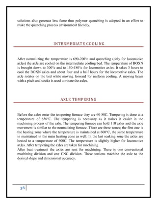 36
solutions also generate less fume thus polymer quenching is adopted in an effort to
make the quenching process environment friendly.
INTERMEDIATE COOLING
After normalizing the temperature is 690-700°c and quenching (only for locomotive
axles) the axle are cooled on the intermediate cooling bed. The temperature of BOXN
is brought down to 300°c and to 150-180°c for locomotive axles. It takes 3 hours to
cool the BOXN axles and about four and a half hours for the locomotive axles. The
axle rotates on the bed while moving forward for uniform cooling. A moving beam
with a pitch and stroke is used to rotate the axles.
AXLE TEMPERING
Before the axles enter the tempering furnace they are 60-80C. Tempering is done at a
temperature of 650°C. The tempering is necessary as it makes it easier in the
machining process of the axle. The tempering furnace can hold 110 axles and the axle
movement is similar to the normalizing furnace. There are three zones; the first one is
the heating zone where the temperature is maintained at 600°C, the same temperature
in maintained in the main heating zone as well. In the last soaking zone the axles are
heated to a temperature of 600C. The temperature is slightly higher for locomotive
axles. After tempering the axles are taken for machining.
After heat treatment the axles are sent for machining. There is one conventional
machining division and one CNC division. These stations machine the axle to the
desired shape and dimensional accuracy.
 