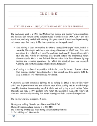 37
CNC LINE
STATION: END MILLING, CUP TURNING AND CENTER TURNING
The machinery used is a CNC End Milling Cup turning and Centre Turning machine.
The machine can handle all the different types of axles such as BOXN, ICF, etc. The
axle is automatically loaded with the help of a grab crane it is then held in position by
two power vices that clamp it. The two operations are then performed:
 End milling is done to machine the axle to the required length (from Journal to
Journal). The forged axle has a machining allowance of 12-15 mm. After this
operation it is reduced to 3 mm.The ends are machined by two milling cutters
(LH and RH) which are mounted on separate saddles the machining occurs
simultaneously. Once it has finished this operation. it is then followed by cup
turning and centring operations for which the required tools are engaged.
Centring and cup turning are performed simultaneously.
 Centring is performed to provide a hole in the centre for the next few operations.
Cup turning, similarly is performed over the journal area for a grip to hold the
axle as the next few operations are performed.
A chemical coolant commonly referred to as cutting oil (5%) is mixed with water
(95%) and is poured onto the heat affected area of the cutting tool to avoid damage
caused by friction, thus ensuring long life of the tool and giving a good surface finish.
This ratio can vary to 10% coolant, 90% water. The coolant is cleaned to remove all
scum and reused while ensuring that it does not degrade in its chemical composition.
The entire cycle time is approx.: 5 mins.
During end milling, Spindle speed is around 100 RPM
During Centring and cup turning it is 280 RPM
The following are the feed rates during the different operations
1. End milling — 250 mm/min
 