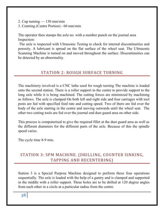 38
2. Cup turning — 130 mm/min
3. Centring (Centre Portion) - 60 mm/min
The operator then stamps the axle no. with a number punch on the journal area
Inspection:
The axle is inspected with Ultrasonic Testing to check for internal discontinuities and
porosity. A lubricant is spread on the flat surface of the wheel seat. The Ultrasonic
Scanning Machine is turned on and moved throughout the surface. Discontinuities can
be detected by an abnormality.
STATION 2: ROUGH SURFACE TURNING
The machinery involved is a CNC lathe used for rough turning The machine is loaded
onto the second station. There is a roller support in the centre to provide support to the
long axle while it is being machined. The cutting forces are minimized by machining
as follows. The axle is clamped On both left and right side and four carriages with tool
posts are fed with specified feed rate and cutting speed. Two of there are fed over the
body of the axle starting in the centre and moving outwards until the wheel seat. The
other two cutting tools are fed over the journal end dust guard area on other side.
This process is computerised to give the required fillet at the dust guard area as well as
the different diameters for the different parts of the axle. Because of this the spindle
speed varies.
The cycle time 8-9 min.
STATION 3: SPM MACHINE. (DRILLING, COUNTER SINKING,
TAPPING AND RECENTERING)
Station 3 is a Special Purpose Machine designed to perform these four operations
sequentially. The axle is loaded with the help of a gantry and is clamped and supported
in the middle with a roller support. Three holes are to be drilled at 120 degree angles
from each other in a circle at a particular radius from the centre.
 