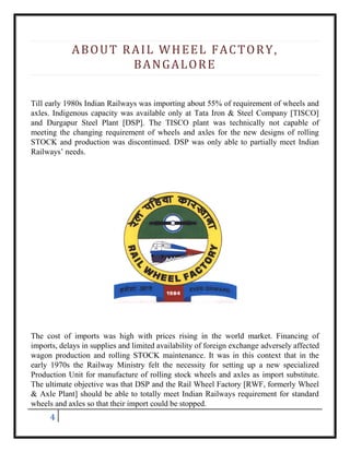 4
ABOUT RAIL WHEEL FACTORY,
BANGALORE
Till early 1980s Indian Railways was importing about 55% of requirement of wheels and
axles. Indigenous capacity was available only at Tata Iron & Steel Company [TISCO]
and Durgapur Steel Plant [DSP]. The TISCO plant was technically not capable of
meeting the changing requirement of wheels and axles for the new designs of rolling
STOCK and production was discontinued. DSP was only able to partially meet Indian
Railways’ needs.
The cost of imports was high with prices rising in the world market. Financing of
imports, delays in supplies and limited availability of foreign exchange adversely affected
wagon production and rolling STOCK maintenance. It was in this context that in the
early 1970s the Railway Ministry felt the necessity for setting up a new specialized
Production Unit for manufacture of rolling stock wheels and axles as import substitute.
The ultimate objective was that DSP and the Rail Wheel Factory [RWF, formerly Wheel
& Axle Plant] should be able to totally meet Indian Railways requirement for standard
wheels and axles so that their import could be stopped.
 