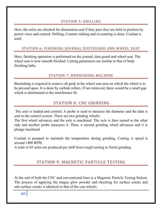 40
STATION 5: DRILLING
Here, the axles are checked for dimensions and if they pass they are held in position by
power vices and centred. Drilling, Counter sinking and re-centring is done. Coolant is
used.
STATION 6: FINISHING JOURNAL DUSTGUARD AND WHEEL SEAT
Here, finishing operation is performed on the journal, dust guard and wheel seat. The
wheel seat is now smooth finished. Cutting parameters are similar to that of body
finishing lathe.
STATION 7: BURNISHING MACHINE
Burnishing is required to remove all peak in the wheel seat area on which the wheel is to
be pressed upon. It is done by carbide rollers. If not removed, there would be a small gap
which is detrimental to the interference fit.
STATION 8: CNC GRINDING
The axle is loaded and centred. A probe is used to measure the diameter and the data is
sent to the control system. There are two grinding wheels:
The first wheel advances and the axle is machined. The axle is then turned to the other
side and another probe measures it .Then, a second grinding wheel advances and it is
plunge machined.
Coolant is pumped to maintain the temperature during grinding. Cutting is speed is
around 1400 RPM.
A total of 45 axles are produced per shift from rough turning to finish grinding.
STATION 9: MAGNETIC PARTICLE TESTING
At the end of both the CNC and conventional lines is a Magnetic Particle Testing Station.
The process of applying the magna glow powder and checking for surface cracks and
sub-surface cracks is identical to that of the cast wheels.
 