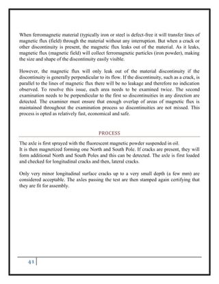 41
When ferromagnetic material (typically iron or steel is defect-free it will transfer lines of
magnetic flux (field) through the material without any interruption. But when a crack or
other discontinuity is present, the magnetic flux leaks out of the material. As it leaks,
magnetic flux (magnetic field) will collect ferromagnetic particles (iron powder), making
the size and shape of the discontinuity easily visible.
However, the magnetic flux will only leak out of the material discontinuity if the
discontinuity is generally perpendicular to its flow. If the discontinuity, such as a crack, is
parallel to the lines of magnetic flux there will be no leakage and therefore no indication
observed. To resolve this issue, each area needs to be examined twice. The second
examination needs to be perpendicular to the first so discontinuities in any direction are
detected. The examiner must ensure that enough overlap of areas of magnetic flux is
maintained throughout the examination process so discontinuities are not missed. This
process is opted as relatively fast, economical and safe.
PROCESS
The axle is first sprayed with the fluorescent magnetic powder suspended in oil.
It is then magnetized forming one North and South Pole. If cracks are present, they will
form additional North and South Poles and this can be detected. The axle is first loaded
and checked for longitudinal cracks and then, lateral cracks.
Only very minor longitudinal surface cracks up to a very small depth (a few mm) are
considered acceptable. The axles passing the test are then stamped again certifying that
they are fit for assembly.
 