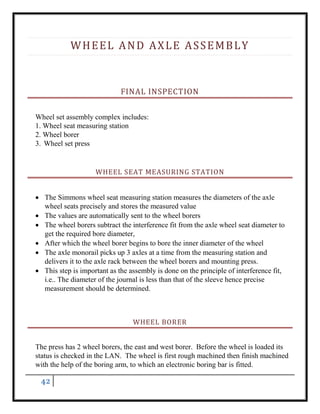 42
WHEEL AND AXLE ASSEMBLY
FINAL INSPECTION
Wheel set assembly complex includes:
1. Wheel seat measuring station
2. Wheel borer
3. Wheel set press
WHEEL SEAT MEASURING STATION
 The Simmons wheel seat measuring station measures the diameters of the axle
wheel seats precisely and stores the measured value
 The values are automatically sent to the wheel borers
 The wheel borers subtract the interference fit from the axle wheel seat diameter to
get the required bore diameter,
 After which the wheel borer begins to bore the inner diameter of the wheel
 The axle monorail picks up 3 axles at a time from the measuring station and
delivers it to the axle rack between the wheel borers and mounting press.
 This step is important as the assembly is done on the principle of interference fit,
i.e.. The diameter of the journal is less than that of the sleeve hence precise
measurement should be determined.
WHEEL BORER
The press has 2 wheel borers, the east and west borer. Before the wheel is loaded its
status is checked in the LAN. The wheel is first rough machined then finish machined
with the help of the boring arm, to which an electronic boring bar is fitted.
 