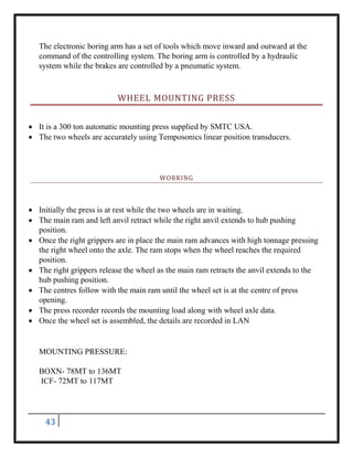 43
The electronic boring arm has a set of tools which move inward and outward at the
command of the controlling system. The boring arm is controlled by a hydraulic
system while the brakes are controlled by a pneumatic system.
WHEEL MOUNTING PRESS
 It is a 300 ton automatic mounting press supplied by SMTC USA.
 The two wheels are accurately using Temposonics linear position transducers.
WORKING
 Initially the press is at rest while the two wheels are in waiting.
 The main ram and left anvil retract while the right anvil extends to hub pushing
position.
 Once the right grippers are in place the main ram advances with high tonnage pressing
the right wheel onto the axle. The ram stops when the wheel reaches the required
position.
 The right grippers release the wheel as the main ram retracts the anvil extends to the
hub pushing position.
 The centres follow with the main ram until the wheel set is at the centre of press
opening.
 The press recorder records the mounting load along with wheel axle data.
 Once the wheel set is assembled, the details are recorded in LAN
MOUNTING PRESSURE:
BOXN- 78MT to 136MT
ICF- 72MT to 117MT
 