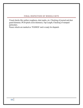 44
FINAL INSPECTION OF WHEELS SETS
Visual checks like surface roughness, dent marks, etc. Checking of journal and dust
guard diameter, PCD (pitch circle diameter), Tap Length, Checking of stamped
particulars.
Passes wheels are marked as ‘PASSED ‘and is ready for dispatch.
 