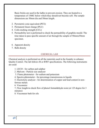 48
Basic bricks are used in the ladles to prevent erosion. They are heated to a
temperature of 1500C below which they should not become soft. The sample
dimensions are 50mm dia and 50mm length.
2. Pyrometric cone equivalent (PCE)
3. Permanent linear change (PLC)
4. Cold crushing strength (CCL)
5. Permeability test is performed to check the permeability of graphite mould. The
time taken to pass specific amount of air thorugh the sample of 50mmx50mm
specimen.
6. Apparent density
7. Bulk density
CHEMICAL LAB
Chemical analysis is performed on all the materials used in the foundry to enhance
Quality Control. The lab follows IS or RWF specifications. The following instruments
are used:
1. LECO - for carbon and sulphur
2 .Malvern - Particle size analyser
3. Flame photometer - for sodium and potassium
4. Spectro-photometer - for percentage transmissions in liquids
5. Electrolytic analyser - for determination of copper and lead content in non-
ferrous metals
6. Viscometer
7. Flow length-to check flow of phenol formaldehyde resin (at 125 degree for 3
minutes)
8. Viscometer bath for oils
 