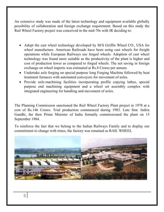 5
An extensive study was made of the latest technology and equipment available globally
possibility of collaboration and foreign exchange requirement. Based on this study the
Rail Wheel Factory project was conceived in the mid-70s with IR deciding to:
 Adopt the cast wheel technology developed by M/S Griffin Wheel CO., USA for
wheel manufacture. American Railroads have been using cast wheels for freight
operations while European Railways use forged wheels. Adoption of cast wheel
technology was found more suitable as the productivity of the plant is higher and
cost of production lower as compared to forged wheels. The net saving in foreign
exchange on wheel imports was estimated at Rs.8 Crores per annum.
 Undertake axle forging on special purpose long Forging Machine followed by heat
treatment furnaces with automated conveyors for movement of axles.
 Provide axle-machining facilities incorporating profile copying lathes, special
purpose end machining equipment and a wheel set assembly complex with
integrated engineering for handling and movement of axles.
The Planning Commission sanctioned the Rail Wheel Factory Plant project in 1978 at a
cost of Rs.146 Crores. Trial production commenced during 1983. Late Smt. Indira
Gandhi, the then Prime Minister of India formally commissioned the plant on 15
September 1984.
To reinforce the fact that we belong to the Indian Railways Family and to display our
commitment to change with times, the factory was renamed as RAIL WHEEL
 