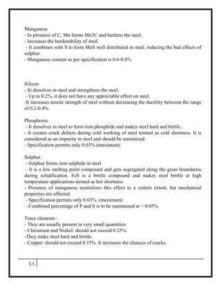 51
Manganese
- In presence of C, Mn forms Mn3C and hardens the steel.
- Increases the hardenability of steel.
- It combines with S to form MnS well distributed in steel, reducing the bad effects of
sulphur.
- Manganese content as per specification is 0.6-0.8%
Silicon
- Si dissolves in steel and strengthens the steel.
- Up to 0.2%, it does not have any appreciable effect on steel.
-It increases tensile strength of steel without decreasing the ductility between the range
of 0.2-0.4%.
Phosphorus
- It dissolves in steel to form iron phosphide and makes steel hard and brittle.
- It creates crack defects during cold working of steel termed as cold shortness. It is
considered as an impurity in steel and should be minimized.
- Specification permits only 0.03% (maximum).
Sulphur.
- Sulphur forms iron sulphide in steel
- It is a low melting point compound and gets segregated along the grain boundaries
during solidification. FeS is a brittle compound and makes steel brittle at high
temperature applications termed as hot shortness.
- Presence of manganese neutralizes this effect to a certain extent, but mechanical
properties are affected.
- Specification permits only 0.03%. (maximum)
- Combined percentage of P and S is to be maintained at < 0.05%.
Trace elements :
- They are usually present in very small quantities.
- Chromium and Nickel: should not exceed 0.25%.
-They make steel hard and brittle.
- Copper: should not exceed 0.15%. It increases the chances of cracks.
 
