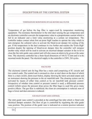 54
DESCRIPTION OF THE CONTROL SYSTEM
TEMPERATURE MONITORING OF GAS BEFORE BAG FILTER
Temperature of gas before the bag filter is super-vised by temperature monitoring
equipment. The resistance thermometer in the inlet duet sensing the gas temperature and
an electronic controller converts the temperature value to a proportionate current which is
fed to an indicator and a limit value monitoring at a certain set temperature. The
controller makes contact when first set point 'high' reaches to operate the relay which in
turn energises the solenoid valve to activate the bleed-in-air damper for cooling of the
gas. If the temperature in the duct continues to rise further and reaches the 'Extra High'
position despite the opening of bleed-in-air damper then the controller will energise
another relay which will he used to activate an electrical damper actuator at fan in-let to
close the fan inlet guide vane control and will also cause an alarm to be given at the same
time. The electronic controller has a front faced dimension of 144 X 72 mm and is to be
mounted inside the panel. The electrical supply to the controller is 230V, 5O cycles.
BAG FILTER
The electronic control unit for bag filter has a main card comprising of IC circuits and
two control cards. The control unit is encased in a box at steel sheet on the door of which
there is a main switch, alarm reset button, display showing the latest activated output and
an instrument showing the pressure in the air manifold tank. The cleaning system can be
activated by means of either time control or by air manifold tank pressure control.
Irrespective of whether time control or pressure control is used, a differential pressure
control (which senses the pressure drop across the filter bags) is used this gives many
positive effects. The gas flow is stabilized, the clean air consumption is reduced, near of
bags is lower and dust emission is reduced.
FAN INLET GUIDE VANE CONTRAIL
The inlet guide vane control is provided at the centrifugal fan inlet which is fitted with
electrical damper actuators The flow of gas is controlled by regulating the inlet guide
vane position. The position of the guide vane is indicated on a remote position indicator
 