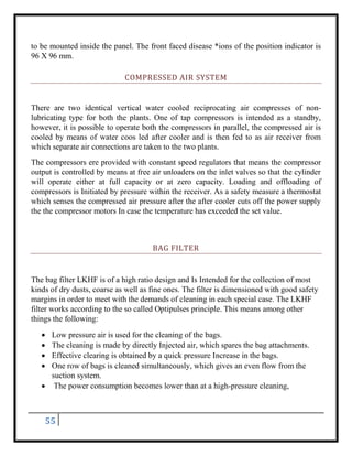 55
to be mounted inside the panel. The front faced disease *ions of the position indicator is
96 X 96 mm.
COMPRESSED AIR SYSTEM
There are two identical vertical water cooled reciprocating air compresses of non-
lubricating type for both the plants. One of tap compressors is intended as a standby,
however, it is possible to operate both the compressors in parallel, the compressed air is
cooled by means of water coos led after cooler and is then fed to as air receiver from
which separate air connections are taken to the two plants.
The compressors ere provided with constant speed regulators that means the compressor
output is controlled by means at free air unloaders on the inlet valves so that the cylinder
will operate either at full capacity or at zero capacity. Loading and offloading of
compressors is Initiated by pressure within the receiver. As a safety measure a thermostat
which senses the compressed air pressure after the after cooler cuts off the power supply
the the compressor motors In case the temperature has exceeded the set value.
BAG FILTER
The bag filter LKHF is of a high ratio design and Is Intended for the collection of most
kinds of dry dusts, coarse as well as fine ones. The filter is dimensioned with good safety
margins in order to meet with the demands of cleaning in each special case. The LKHF
filter works according to the so called Optipulses principle. This means among other
things the following:
 Low pressure air is used for the cleaning of the bags.
 The cleaning is made by directly Injected air, which spares the bag attachments.
 Effective clearing is obtained by a quick pressure Increase in the bags.
 One row of bags is cleaned simultaneously, which gives an even flow from the
suction system.
 The power consumption becomes lower than at a high-pressure cleaning,
 