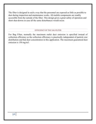 56
The filter is designed in such a way that the personnel are exposed as little as possible to
dust during inspection and maintenance works. Al) mobile components are readily
accessible from the outside of the filter. This design gives a great safety of operation and
short shut-downs in case all the same disturbances would occur.
EFFICIENCY OF THE SAG FILTER
For Bag Filter, normally the maximum outlet duct emission is specified instead of
collection efficiency as the collection efficiency is practically independent of particle size
distribution and that dust concentration in this application. The maximum guaranteed dust
emission is 150 mg/m3.
 
