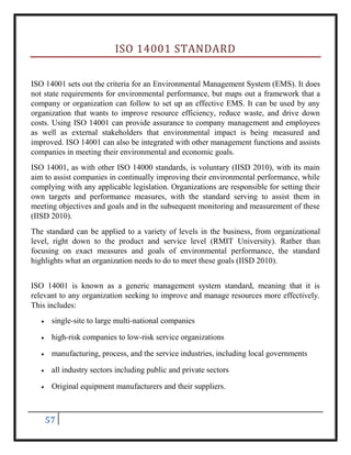 57
ISO 14001 STANDARD
ISO 14001 sets out the criteria for an Environmental Management System (EMS). It does
not state requirements for environmental performance, but maps out a framework that a
company or organization can follow to set up an effective EMS. It can be used by any
organization that wants to improve resource efficiency, reduce waste, and drive down
costs. Using ISO 14001 can provide assurance to company management and employees
as well as external stakeholders that environmental impact is being measured and
improved. ISO 14001 can also be integrated with other management functions and assists
companies in meeting their environmental and economic goals.
ISO 14001, as with other ISO 14000 standards, is voluntary (IISD 2010), with its main
aim to assist companies in continually improving their environmental performance, while
complying with any applicable legislation. Organizations are responsible for setting their
own targets and performance measures, with the standard serving to assist them in
meeting objectives and goals and in the subsequent monitoring and measurement of these
(IISD 2010).
The standard can be applied to a variety of levels in the business, from organizational
level, right down to the product and service level (RMIT University). Rather than
focusing on exact measures and goals of environmental performance, the standard
highlights what an organization needs to do to meet these goals (IISD 2010).
ISO 14001 is known as a generic management system standard, meaning that it is
relevant to any organization seeking to improve and manage resources more effectively.
This includes:
 single-site to large multi-national companies
 high-risk companies to low-risk service organizations
 manufacturing, process, and the service industries, including local governments
 all industry sectors including public and private sectors
 Original equipment manufacturers and their suppliers.
 