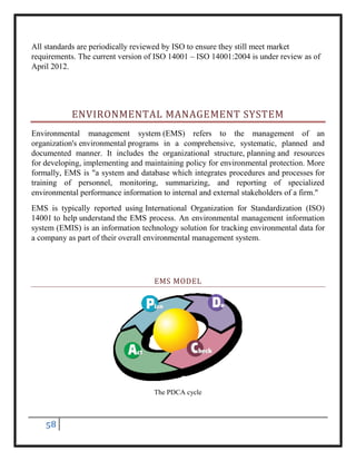 58
All standards are periodically reviewed by ISO to ensure they still meet market
requirements. The current version of ISO 14001 – ISO 14001:2004 is under review as of
April 2012.
ENVIRONMENTAL MANAGEMENT SYSTEM
Environmental management system (EMS) refers to the management of an
organization's environmental programs in a comprehensive, systematic, planned and
documented manner. It includes the organizational structure, planning and resources
for developing, implementing and maintaining policy for environmental protection. More
formally, EMS is "a system and database which integrates procedures and processes for
training of personnel, monitoring, summarizing, and reporting of specialized
environmental performance information to internal and external stakeholders of a firm."
EMS is typically reported using International Organization for Standardization (ISO)
14001 to help understand the EMS process. An environmental management information
system (EMIS) is an information technology solution for tracking environmental data for
a company as part of their overall environmental management system.
EMS MODEL
The PDCA cycle
 