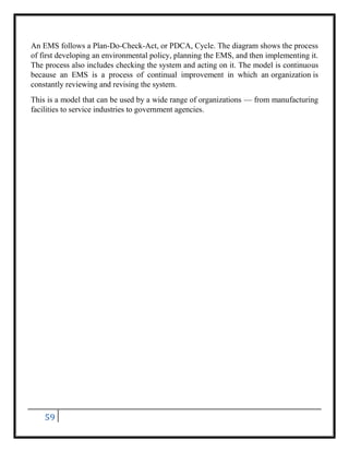 59
An EMS follows a Plan-Do-Check-Act, or PDCA, Cycle. The diagram shows the process
of first developing an environmental policy, planning the EMS, and then implementing it.
The process also includes checking the system and acting on it. The model is continuous
because an EMS is a process of continual improvement in which an organization is
constantly reviewing and revising the system.
This is a model that can be used by a wide range of organizations — from manufacturing
facilities to service industries to government agencies.
 