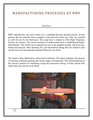 6
MANUFACTURING PROCESSES AT RWF
WHEELS
RWF manufactures cast steel wheels by a controlled pressure pouring process. In this
process, the raw material used is pedigree scrap (old used wheel sets, axles etc, rejected
as unfit for use by the Railways). The scrap steel is melted in Ultra High Frequency
Electric Arc furnace. The correct chemistry of molten metal steel is established through a
Spectrometer. The wheels are eventually get cast in the graphite moulds, which are pre-
heated and sprayed. After allowing for a pre-determined setting time the mould is spilt
and the risers are automatically separated from the cast wheel.
The wheel is then subjected to various heat treatments. The wheel undergoes the process
of cleaning, checking, peening and various stages of inspections. The wheel produced by
this process requires no machining except the precession boring of heats central hole
(hub) where the axle has to be fitted.
 