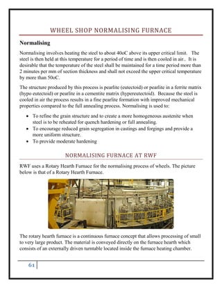 61
WHEEL SHOP NORMALISING FURNACE
Normalising
Normalising involves heating the steel to about 40oC above its upper critical limit. The
steel is then held at this temperature for a period of time and is then cooled in air.. It is
desirable that the temperature of the steel shall be maintained for a time period more than
2 minutes per mm of section thickness and shall not exceed the upper critical temperature
by more than 50oC.
The structure produced by this process is pearlite (eutectoid) or pearlite in a ferrite matrix
(hypo eutectoid) or pearlite in a cementite matrix (hypereutectoid). Because the steel is
cooled in air the process results in a fine pearlite formation with improved mechanical
properties compared to the full annealing process. Normalising is used to:
 To refine the grain structure and to create a more homogeneous austenite when
steel is to be reheated for quench hardening or full annealing.
 To encourage reduced grain segregation in castings and forgings and provide a
more uniform structure.
 To provide moderate hardening
NORMALISING FURNACE AT RWF
RWF uses a Rotary Hearth Furnace for the normalising process of wheels. The picture
below is that of a Rotary Hearth Furnace.
The rotary hearth furnace is a continuous furnace concept that allows processing of small
to very large product. The material is conveyed directly on the furnace hearth which
consists of an externally driven turntable located inside the furnace heating chamber.
 