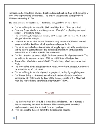 62
Furnaces can be provided in electric, direct fired and indirect gas fired configurations to
meet specific processing requirements. The furnace design can be configured with
diameters exceeding 80 feet.
The specifications for the RHF used for Normalising at RWF are as follows:
 The normalizing furnace used in RWF uses High Speed Diesel as its fuel.
 There are 7 zones in the normalizing furnace. Zones 1-3 are heating zones and
zones 4-7 are soaking zones.
 The normalizing furnace has a capacity of 60 wheels in 90 minutes which is 1.5
min. per wheel on average.
 There are 62 burner units around the normalizing surface. Each burner has one
nozzle which has 4 orifices which atomizes and sprays the fuel.
 The burner units also have two separate air supply pipes, one is the atomizing air
and the other is combustion air. The atomizing air atomizes the fuel and the
combustion air is used to burn the fuel completely.
 The fuel combusts spontaneously in the furnace due to the high temperature. The
normalizing furnace uses around 13500 to 15000 litres of fuel per day.
 Entry of the wheels is at roughly 260C. The discharge wheel temperature is at
950C.
 The drive of the normalizing surface is Chain Drive Roller Conveyor. Compressed
air is supplied by a 75HP motor.
 The normalizing furnace is subjected to peripheral cooling by supplying water.
 The furnace lining is of ceramic modules which can withstand a maximum
temperature of 1260C while the floor of the furnace is made of 4 to 5layers of
brick and can withstand a maximum temperature of 1300C.
PROCESS
1. The diesel used as fuel for RHF is stored in external tanks. This is pumped to
another secondary tank near the furnace. This secondary tank has safety
mechanisms to ensure that the tank does not overflow.
2. From this tank the diesel is pumped to the individual nozzles.
 