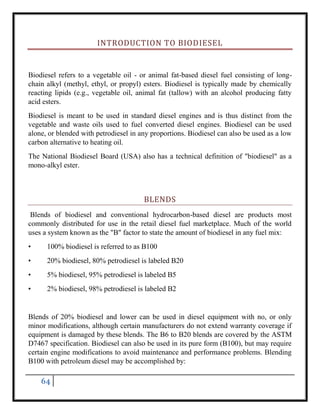 64
INTRODUCTION TO BIODIESEL
Biodiesel refers to a vegetable oil - or animal fat-based diesel fuel consisting of long-
chain alkyl (methyl, ethyl, or propyl) esters. Biodiesel is typically made by chemically
reacting lipids (e.g., vegetable oil, animal fat (tallow) with an alcohol producing fatty
acid esters.
Biodiesel is meant to be used in standard diesel engines and is thus distinct from the
vegetable and waste oils used to fuel converted diesel engines. Biodiesel can be used
alone, or blended with petrodiesel in any proportions. Biodiesel can also be used as a low
carbon alternative to heating oil.
The National Biodiesel Board (USA) also has a technical definition of "biodiesel" as a
mono-alkyl ester.
BLENDS
Blends of biodiesel and conventional hydrocarbon-based diesel are products most
commonly distributed for use in the retail diesel fuel marketplace. Much of the world
uses a system known as the "B" factor to state the amount of biodiesel in any fuel mix:
• 100% biodiesel is referred to as B100
• 20% biodiesel, 80% petrodiesel is labeled B20
• 5% biodiesel, 95% petrodiesel is labeled B5
• 2% biodiesel, 98% petrodiesel is labeled B2
Blends of 20% biodiesel and lower can be used in diesel equipment with no, or only
minor modifications, although certain manufacturers do not extend warranty coverage if
equipment is damaged by these blends. The B6 to B20 blends are covered by the ASTM
D7467 specification. Biodiesel can also be used in its pure form (B100), but may require
certain engine modifications to avoid maintenance and performance problems. Blending
B100 with petroleum diesel may be accomplished by:
 