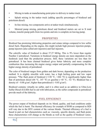 65
• Mixing in tanks at manufacturing point prior to delivery to tanker truck
• Splash mixing in the tanker truck (adding specific percentages of biodiesel and
petroleum diesel)
• In-line mixing, two components arrive at tanker truck simultaneously.
• Metered pump mixing, petroleum diesel and biodiesel meters are set to X total
volume, transfer pump pulls from two points and mix is complete on leaving pump.
PROPERTIES
Biodiesel has promising lubricating properties and cetane ratings compared to low sulfur
diesel fuels. Depending on the engine, this might include high pressure injection pumps,
pump injectors (also called unit injectors) and fuel injectors.
The calorific value of biodiesel is about 37.27 MJ/kg. This is 9% lower than regular
Number 2 petrodiesel. Variations in biodiesel energy density are more dependent on the
feedstock used than the production process. Still, these variations are less than for
petrodiesel. It has been claimed biodiesel gives better lubricity and more complete
combustion thus increasing the engine energy output and partially compensating for the
higher energy density of petrodiesel.
The color of biodiesel ranges from golden and dark brown, depending on the production
method. It is slightly miscible with water, has a high boiling point and low vapor
pressure. *The flash point of biodiesel (>130 °C, >266 °F) is significantly higher than
that of petroleum diesel (64 °C, 147 °F) or gasoline (−45 °C, -52 °F). Biodiesel has a
density of ~ 0.88 g/cm³, higher than petrodiesel (~ 0.85 g/cm³).
Biodiesel contains virtually no sulfur, and it is often used as an additive to Ultra-Low
Sulfur Diesel (ULSD) fuel to aid with lubrication, as the sulfur compounds in petrodiesel
provide much of the lubricity.
FUEL EFFICIENCY
The power output of biodiesel depends on its: blend, quality, and load conditions under
which the fuel is burnt. The thermal efficiency for example of B100 as compared to B20
will vary due to the BTU content of the various blends. Thermal efficiency of a fuel is
based in part on fuel characteristics such as: viscosity, specific density, and flash point;
these characteristics will change as the blends as well as the quality of biodiesel varies.
 