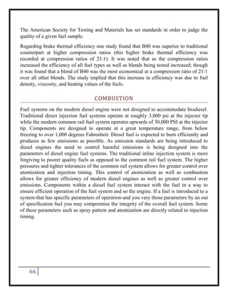 66
The American Society for Testing and Materials has set standards in order to judge the
quality of a given fuel sample.
Regarding brake thermal efficiency one study found that B40 was superior to traditional
counterpart at higher compression ratios (this higher brake thermal efficiency was
recorded at compression ratios of 21:1). It was noted that as the compression ratios
increased the efficiency of all fuel types as well as blends being tested increased; though
it was found that a blend of B40 was the most economical at a compression ratio of 21:1
over all other blends. The study implied that this increase in efficiency was due to fuel
density, viscosity, and heating values of the fuels.
COMBUSTION
Fuel systems on the modern diesel engine were not designed to accommodate biodiesel.
Traditional direct injection fuel systems operate at roughly 3,000 psi at the injector tip
while the modern common rail fuel system operates upwards of 30,000 PSI at the injector
tip. Components are designed to operate at a great temperature range, from below
freezing to over 1,000 degrees Fahrenheit. Diesel fuel is expected to burn efficiently and
produces as few emissions as possible. As emission standards are being introduced to
diesel engines the need to control harmful emissions is being designed into the
parameters of diesel engine fuel systems. The traditional inline injection system is more
forgiving to poorer quality fuels as opposed to the common rail fuel system. The higher
pressures and tighter tolerances of the common rail system allows for greater control over
atomization and injection timing. This control of atomization as well as combustion
allows for greater efficiency of modern diesel engines as well as greater control over
emissions. Components within a diesel fuel system interact with the fuel in a way to
ensure efficient operation of the fuel system and so the engine. If a fuel is introduced to a
system-that has specific parameters of operation-and you vary those parameters by an out
of specification fuel you may compromise the integrity of the overall fuel system. Some
of these parameters such as spray pattern and atomization are directly related to injection
timing.
 