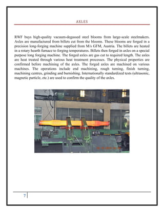 7
AXLES
RWF buys high-quality vacuum-degassed steel blooms from large-scale steelmakers.
Axles are manufactured from billets cut from the blooms. These blooms are forged in a
precision long-forging machine supplied from M/s GFM, Austria. The billets are heated
in a rotary hearth furnace to forging temperatures. Billets then forged in axles on a special
purpose long forging machine. The forged axles are gas cut to required length. The axles
are heat treated through various heat treatment processes. The physical properties are
confirmed before machining of the axles. The forged axles are machined on various
machines. The operations include end machining, rough turning, finish turning,
machining centres, grinding and burnishing. Internationally standardized tests (ultrasonic,
magnetic particle, etc.) are used to confirm the quality of the axles.
 