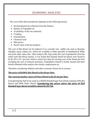 70
ECONOMIC ANALYSIS
The cost of Bio-diesel production depends on the following factors:
 Seed production & collection from the farmers.
 Quality of Vegetable oil
 Availability of the raw materials.
 Crushing
 Esterification.
 Chemical used
 Man power.
 Resell value of the by-products
The cost of Bio-diesel can be reduced if we consider non –edible oils such as Karanja,
Jatropha, neem, mahua etc, which are available in India specially in Jharkhand & Bihar
and some other states also. After analysis (Rs 5/kg seeds) the cost of production from the
small scale Bio-diesel reactor, it was found that Karanja based bio-diesel were found to
be Rs 20 to 25/- per litre which is much less than the existing cost of the Diesel per litre
excluding the cost of reduced emissions, Expenditure related to health, hazard and other
benefit obtained while analysis the oilcake, employment etc.
Therefore considering inflation and other economic factors let us assume;
The price of B100% Bio Diesel is Rs.40 per litre.
The current market price of Petro Diesel is Rs.63.46 per litre.
Considering the fuel to be used as a B20% blended type fuel which contains 20% Bio
Diesel and 80% Petro Diesel. Considering the prices above the price of B20
blended type diesel would be about Rs.58.768.
 