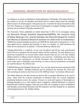 73
BIODIESEL PRODUCTION BY INDIAN RAILWAYS
According to an article on Biofuels in India published in Wikipedia, The Indian Railways
has started to use the oil (blended with diesel fuel in various ratios) from the Jatropha
plant to power its diesel engines with great success. Currently the diesel locomotives that
run from Thanjavur to Nagore section and Tiruchirapalli to Lalgudi, Dindigul and Karur
sections run on a blend of Jatropha and diesel oil.
The Economic Times published an article dated Sep 9, 2013 in its newspaper stating
that Research Design Standard Organisation(RDSO), the research wing
of Indian Railways, has cleared Jatropha bio-diesel developed by Central
Salt Marine & Chemical Research Institute for field trials in locomotives.
"RDSO has cleared Jatropha bio-diesel of CSMCRI for field trials in locomotives. A few
more approvals are required and possibly in next 3-4 months we shall commence the
trials on two locomotives in Jetalsar," a Western Railway official said.
"During initial trials it would be 10 per cent bio-diesel and 90 per cent conventional
diesel, but as we progress the bio-diesel content will be scaled up," he said. Railways use
diesel-run locomotives on several routes where electric lines are yet to be laid. Jetalsar
(Rajkot district) to Dhasa (Amreli district) is one such line. "Laboratory tests have been
conducted to test locomotives on B-100 bio-diesel (neat bio-diesel), but there are
some issues with it. Hopefully once resolved, we aim to run the locomotives on hundred
per cent bio-diesel," the official said.
CSMCRI Director Dr Pushpito Ghosh said, "Yes, our bio-diesel has been cleared for field
trials by the RDSO. "Jatropha biodiesel can be produced for between Rs 45-65 per
litre assuming all-inclusive dry fruit cost of Rs 8,000 per tonne," an institute official said.
The Indian Railways has also leased out land to IOC to produce Biodiesel to be used in
trains. Apart from the in-house production of biodiesel there are several companies
producing biodiesel across the country. Farmers in semi-arid regions of Karnataka are
planting Jatropha as it is well suited to those conditions. Labland Biodiesel is a Mysore
based Private Limited Company. Since the year 2002, the Company is active in Biodiesel
and Jatropha curcas-based Research and Development activities headed by its chairman
and managing director, Dr. Sudheer Shetty.
 
