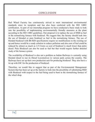 74
CONCLUSION
Rail Wheel Factory has continuously strived to meet international environmental
standards since its inception and has also been conferred with the ISO 14001
certification. As part of our internship program we have conducted a basic study to look
into the possibility of implementing environmentally friendly measures at the plant
according to the ISO 14001 guidelines. Our proposal is to replace the use of HSD as fuel
in the normalising furnace with biodiesel. We suggest that, the factory should look into
the use of blended or pure biodiesel as fuel in the normalising furnace. The use of
blended biodiesel with B6-B20 specifications require no modifications to the existing set
up and hence would be a ready solution to reduce pollution and also cost of fuel could be
reduced by almost as much as 2.5 Crores as cost of biodiesel is much lower than petro
diesel. Pure Biodiesel can also be used as fuel but that would require further detailed
study of the furnace system.
The availability of Biodiesel is also not a problem as Indian Railways is currently using
blended diesel to run its Diesel Locomotives in various parts across the country. The
Railways have set up their own production unit for producing biodiesel. They also have a
tie up with IOC for the production of biodiesel.
Therefore, we would like to suggest that as part of the Environmental Management
System that has been set up at the factory to look into the possibility of substituting HSD
with Biodiesel with respect to the fuel being used to burn in the normalising furnace of
the wheel shop.
 