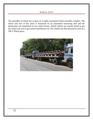 8
WHEEL SETS
The assembly of wheel sets is done on a highly automated wheel assembly complex. The
wheel seat size of the axles is measured on an automated measuring unit and the
dimensions are transferred to two wheel borers. Paired wheels are custom bored as per
the wheel seat size to get correct interference fit. The wheels are then pressed on axle in a
300 T Wheel press.
 