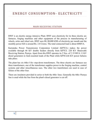 9
ENERGY CONSUMPTION- ELECTRICITY
MAIN RECEIVING STATION
RWF is an electric energy intensive Plant. RWF uses electricity for its three electric arc
furnaces, forging machines and other equipment of the process in manufacturing of
wheels, axles and wheel sets. RWF uses 80, 00,000 kWh of electricity per month and the
monthly power bill is around Rs. 2.8 Crores. The total connected load is about 60MVA.
Karnataka Power Transmission Corporation Limited (KPTCL) makes the power
available through 66 KV double feeders directly from KPTCL 220 KV Sharavathi
Receiving Station, Peenya. Apart from this RWF operates its 2 Nos. of 2 19 MVA 11 KV
diesel generators to feed essential loads of the Plant while KPTCL66 KV power failures
take place.
The plant has six 66kv/11kv step-down transformers. The three electric arc furnaces use
three transformers, one of the transformer supplies power to the forging machine, control
systems and other miscellaneous uses. The other two transformers are used in case of
failure of the other four.
There are insulators provided in series to both the 66kv lines. Generally the 66kv Peenya
line is used while the line from the plant's diesel generator is cut off.
 