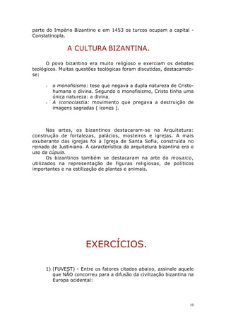 parte do Império Bizantino e em 1453 os turcos ocupam a capital Constatinopla.

A CULTURA BIZANTINA.
O povo bizantino era muito religioso e exerciam os debates
teológicos. Muitas questões teológicas foram discutidas, destacamdose:
-

-

o monofisismo: tese que negava a dupla natureza de Cristohumana e divina. Segundo o monofisismo, Cristo tinha uma
única natureza: a divina.
A iconoclastia: movimento que pregava a destruição de
imagens sagradas ( ícones ).

Nas artes, os bizantinos destacaram-se na Arquitetura:
construção de fortalezas, palácios, mosteiros e igrejas. A mais
exuberante das igrejas foi a Igreja de Santa Sofia, construída no
reinado de Justiniano. A característica da arquitetura bizantina era o
uso da cúpula.
Os bizantinos também se destacaram na arte do mosaico,
utilizados na representação de figuras religiosas, de políticos
importantes e na estilização de plantas e animais.

EXERCÍCIOS.
1) (FUVEST) - Entre os fatores citados abaixo, assinale aquele
que NÃO concorreu para a difusão da civilização bizantina na
Europa ocidental:

10

 