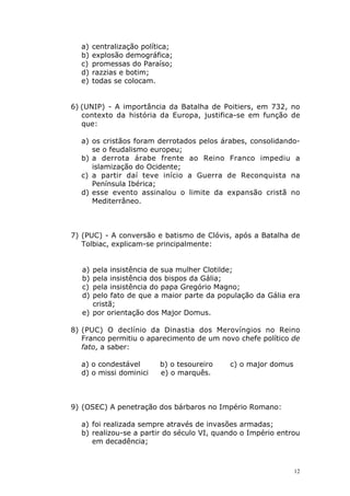 a)
b)
c)
d)
e)

centralização política;
explosão demográfica;
promessas do Paraíso;
razzias e botim;
todas se colocam.

6) (UNIP) - A importância da Batalha de Poitiers, em 732, no
contexto da história da Europa, justifica-se em função de
que:
a) os cristãos foram derrotados pelos árabes, consolidandose o feudalismo europeu;
b) a derrota árabe frente ao Reino Franco impediu a
islamização do Ocidente;
c) a partir daí teve início a Guerra de Reconquista na
Península Ibérica;
d) esse evento assinalou o limite da expansão cristã no
Mediterrâneo.

7) (PUC) - A conversão e batismo de Clóvis, após a Batalha de
Tolbiac, explicam-se principalmente:
a)
b)
c)
d)

pela insistência de sua mulher Clotilde;
pela insistência dos bispos da Gália;
pela insistência do papa Gregório Magno;
pelo fato de que a maior parte da população da Gália era
cristã;
e) por orientação dos Major Domus.
8) (PUC) O declínio da Dinastia dos Merovíngios no Reino
Franco permitiu o aparecimento de um novo chefe político de
fato, a saber:
a) o condestável
d) o missi dominici

b) o tesoureiro
e) o marquês.

c) o major domus

9) (OSEC) A penetração dos bárbaros no Império Romano:
a) foi realizada sempre através de invasões armadas;
b) realizou-se a partir do século VI, quando o Império entrou
em decadência;

12

 