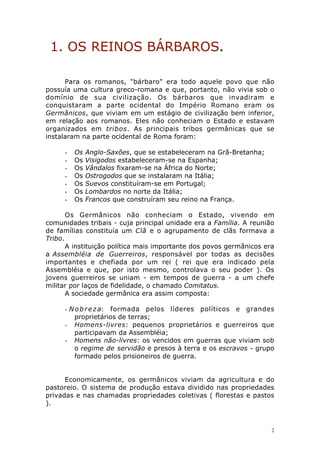 1. OS REINOS BÁRBAROS.
Para os romanos, "bárbaro" era todo aquele povo que não
possuía uma cultura greco-romana e que, portanto, não vivia sob o
domínio de sua civilização. Os bárbaros que invadiram e
conquistaram a parte ocidental do Império Romano eram os
Germânicos, que viviam em um estágio de civilização bem inferior,
em relação aos romanos. Eles não conheciam o Estado e estavam
organizados em tribos. As principais tribos germânicas que se
instalaram na parte ocidental de Roma foram:
-

Os
Os
Os
Os
Os
Os
Os

Anglo-Saxões, que se estabeleceram na Grã-Bretanha;
Visigodos estabeleceram-se na Espanha;
Vândalos fixaram-se na África do Norte;
Ostrogodos que se instalaram na Itália;
Suevos constituíram-se em Portugal;
Lombardos no norte da Itália;
Francos que construíram seu reino na França.

Os Germânicos não conheciam o Estado, vivendo em
comunidades tribais - cuja principal unidade era a Família. A reunião
de famílias constituía um Clã e o agrupamento de clãs formava a
Tribo.
A instituição política mais importante dos povos germânicos era
a Assembléia de Guerreiros, responsável por todas as decisões
importantes e chefiada por um rei ( rei que era indicado pela
Assembléia e que, por isto mesmo, controlava o seu poder ). Os
jovens guerreiros se uniam - em tempos de guerra - a um chefe
militar por laços de fidelidade, o chamado Comitatus.
A sociedade germânica era assim composta:
- N o b r e z a: formada pelos líderes políticos e grandes
proprietários de terras;
- Homens-livres: pequenos proprietários e guerreiros que
participavam da Assembléia;
- Homens não-livres: os vencidos em guerras que viviam sob
o regime de servidão e presos à terra e os escravos - grupo
formado pelos prisioneiros de guerra.
Economicamente, os germânicos viviam da agricultura e do
pastoreio. O sistema de produção estava dividido nas propriedades
privadas e nas chamadas propriedades coletivas ( florestas e pastos
).

2

 