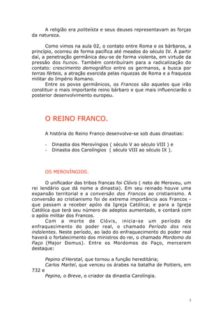 A religião era politeísta e seus deuses representavam as forças
da natureza.
Como vimos na aula 02, o contato entre Roma e os bárbaros, a
princípio, ocorreu de forma pacífica até meados do século IV. À partir
daí, a penetração germânica deu-se de forma violenta, em virtude da
pressão dos hunos. Também contribuíram para a radicalização do
contato: crescimento demográfico entre os germanos, a busca por
terras férteis, a atração exercida pelas riquezas de Roma e a fraqueza
militar do Império Romano.
Entre os povos germânicos, os Francos são aqueles que irão
constituir o mais importante reino bárbaro e que mais influenciarão o
posterior desenvolvimento europeu.

O REINO FRANCO.
A história do Reino Franco desenvolve-se sob duas dinastias:
-

Dinastia dos Merovíngios ( século V ao século VIII ) e
Dinastia dos Carolíngios ( século VIII ao século IX ).

OS MEROVÍNGIOS.
O unificador das tribos francas foi Clóvis ( neto de Meroveu, um
rei lendário que dá nome a dinastia). Em seu reinado houve uma
expansão territorial e a conversão dos Francos ao cristianismo. A
conversão ao cristianismo foi de extrema importância aos Francos que passam a receber apóio da Igreja Católica; e para a Igreja
Católica que terá seu número de adeptos aumentado, e contará com
o apóio militar dos Francos.
Com a morte de Clóvis, inicia-se um período de
enfraquecimento do poder real, o chamado Período dos reis
indolentes. Neste período, ao lado do enfraquecimento do poder real
haverá o fortalecimento dos ministros do rei, o chamado Mordomo do
Paço (Major Domus). Entre os Mordomos do Paço, mercerem
destaque:
Pepino d'Herstal, que tornou a função hereditária;
Carlos Martel, que venceu os árabes na batalha de Poitiers, em
732 e
Pepino, o Breve, o criador da dinastia Carolíngia.

3

 
