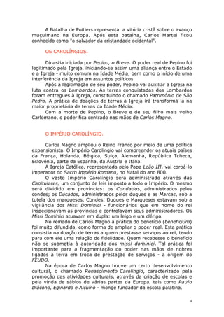 A Batalha de Poitiers representa a vitória cristã sobre o avanço
muçulmano na Europa. Após esta batalha, Carlos Martel ficou
conhecido como "o salvador da cristandade ocidental".
OS CAROLÍNGIOS.
Dinastia iniciada por Pepino, o Breve. O poder real de Pepino foi
legitimado pela Igreja, iniciando-se assim uma aliança entre o Estado
e a Igreja - muito comum na Idade Média, bem como o início de uma
interferência da Igreja em assuntos políticos.
Após a legitimação de seu poder, Pepino vai auxiliar a Igreja na
luta contra os Lombardos. As terras conquistadas dos Lombardos
foram entregues à Igreja, constituindo o chamado Patrimônio de São
Pedro. A prática de doações de terras à Igreja irá transformá-la na
maior proprietária de terras da Idade Média.
Com a morte de Pepino, o Breve e de seu filho mais velho
Carlomano, o poder fica centrado nas mãos de Carlos Magno.
O IMPÉRIO CAROLÍNGIO.
Carlos Magno ampliou o Reino Franco por meio de uma política
expansionista. O Império Carolíngio vai compreender os atuais países
da França, Holanda, Bélgica, Suiça, Alemanha, República Tcheca,
Eslovênia, parte da Espanha, da Áustria e Itália.
A Igreja Católica, representada pelo Papa Leão III, vai coroá-lo
imperador do Sacro Império Romano, no Natal do ano 800.
O vasto Império Carolíngio será administrado através das
Capitulares, um conjunto de leis imposto a todo o Império. O mesmo
será dividido em províncias: os Condados, administrados pelos
condes; os Ducados, administrados pelos duques e as Marcas, sob a
tutela dos marqueses. Condes, Duques e Marqueses estavam sob a
vigilância dos Missi Dominici - funcionários que em nome do rei
inspecionavam as províncias e controlavam seus administradores. Os
Missi Dominici atuavam em dupla: um leigo e um clérigo.
No reinado de Carlos Magno a prática do benefício (beneficium)
foi muito difundida, como forma de ampliar o poder real. Esta prática
consistia na doação de terras a quem prestasse serviços ao rei, tendo
para com ele uma relação de fidelidade. Quem recebesse o benefício
não se submetia à autoridade dos missi dominici. Tal prática foi
importante para a fragmentação do poder nas mãos de nobres
ligados à terra em troca de prestação de serviços - a origem do
FEUDO.
Na época de Carlos Magno houve um certo desenvolvimento
cultural, o chamado Renascimento Carolíngio, caracterizado pela
promoção das atividades culturais, através da criação de escolas e
pela vinda de sábios de várias partes da Europa, tais como Paulo
Diácono, Eginardo e Alcuíno - monge fundador da escola palatina.
4

 