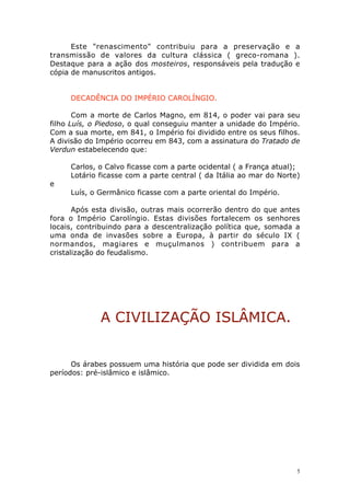 Este "renascimento" contribuiu para a preservação e a
transmissão de valores da cultura clássica ( greco-romana ).
Destaque para a ação dos mosteiros, responsáveis pela tradução e
cópia de manuscritos antigos.
DECADÊNCIA DO IMPÉRIO CAROLÍNGIO.
Com a morte de Carlos Magno, em 814, o poder vai para seu
filho Luís, o Piedoso, o qual conseguiu manter a unidade do Império.
Com a sua morte, em 841, o Império foi dividido entre os seus filhos.
A divisão do Império ocorreu em 843, com a assinatura do Tratado de
Verdun estabelecendo que:

e

Carlos, o Calvo ficasse com a parte ocidental ( a França atual);
Lotário ficasse com a parte central ( da Itália ao mar do Norte)
Luís, o Germânico ficasse com a parte oriental do Império.

Após esta divisão, outras mais ocorrerão dentro do que antes
fora o Império Carolíngio. Estas divisões fortalecem os senhores
locais, contribuindo para a descentralização política que, somada a
uma onda de invasões sobre a Europa, à partir do século IX (
normandos, magiares e muçulmanos ) contribuem para a
cristalização do feudalismo.

A CIVILIZAÇÃO ISLÂMICA.
Os árabes possuem uma história que pode ser dividida em dois
períodos: pré-islâmico e islâmico.

5

 