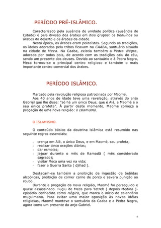 PERÍODO PRÉ-ISLÂMICO.
Caracterizado pela ausência de unidade política (ausência de
Estado) e pela divisão dos árabes em dois grupos: os beduínos ou
árabes do deserto e os árabes da cidade.
Nesta época, os árabes eram politeístas. Segundo as tradições,
os ídolos adorados pela tribos ficavam na CAABA, santuário situado
na cidade de Meca. Na Caaba, existia também a Pedra Negra,
adorada por todos pois, de acordo com as tradições caiu do céu,
sendo um presente dos deuses. Devido ao santuário e à Pedra Negra,
Meca tornou-se o principal centro religioso e também o mais
importante centro comercial dos árabes.

PERÍODO ISLÂMICO.
Marcado pela revolução religiosa patrocinada por Maomé.
Aos 40 anos de idade teve uma revelação, através do anjo
Gabriel que lhe disse: "só há um único Deus, que é Alá, e Maomé é o
seu único profeta". À partir deste momento, Maomé começa a
pregação de uma nova religião: o Islamismo.
O ISLAMISMO.
O conteúdo básico da doutrina islâmica está resumido nas
seguinte regras essenciais:
-

crença em Alá, o único Deus, e em Maomé, seu profeta;
realizar cinco orações diárias;
dar esmolas;
jejuar durante o mês de Ramadã ( mês considerado
sagrado);
visitar Meca uma vez na vida;
fazer a Guerra Santa ( djihad ).

Destacam-se também a proibição de ingestão de bebidas
alcoólicas, proibição de comer carne de porco e severa punição ao
roubo.
Durante a pregação da nova religião, Maomé foi perseguido e
quase assassinado. Fugiu de Meca para Yatreb ( depois Medina )episódio conhecido como Hégira, que marca o início do calendário
muçulmano. Para evitar uma maior oposição às novas idéias
religiosas, Maomé manteve o santuário da Caaba e a Pedra Negra,
agora como um presente do anjo Gabriel.

6

 